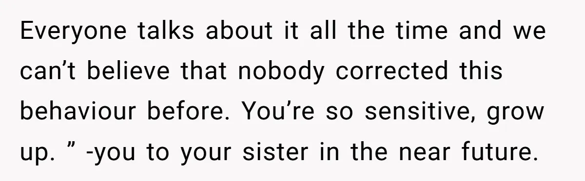 Everyone talks about it all the time and we can’t believe that nobody corrected this behaviour before. You’re so sensitive, grow up. ” -you to your sister in the near...