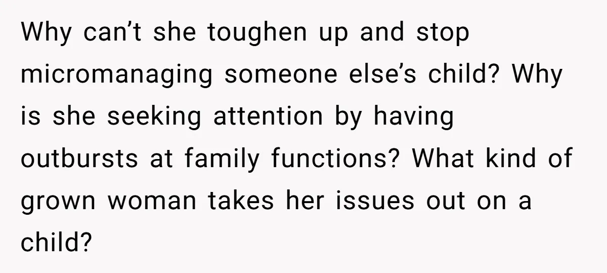 Why can’t she toughen up and stop micromanaging someone else’s child? Why is she seeking attention by having outbursts at family functions? What kind of grown woman takes her issues...