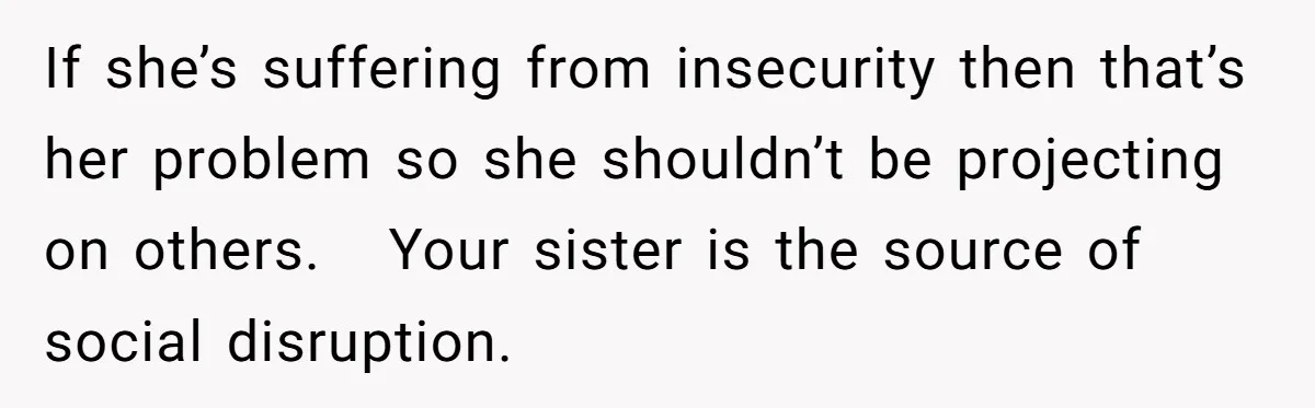 If she’s suffering from insecurity then that’s her problem so she shouldn’t be projecting on others.   Your sister is the source of social disruption.