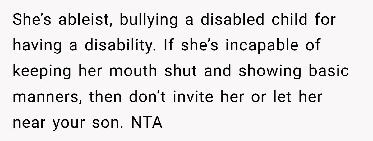She’s ableist, bullying a disabled child for having a disability. If she’s incapable of keeping her mouth shut and showing basic manners, then don’t invite her or let her near...