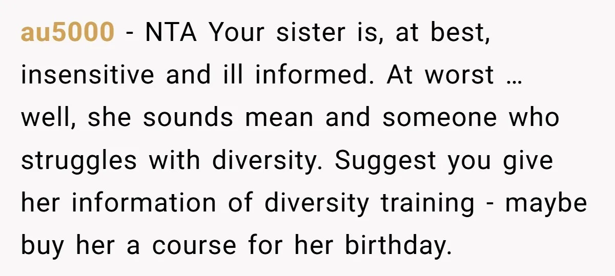 au5000 − NTA Your sister is, at best, insensitive and ill informed. At worst … well, she sounds mean and someone who struggles with diversity. Suggest you give her information...