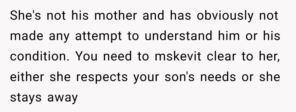 She's not his mother and has obviously not made any attempt to understand him or his condition. You need to mskevit clear to her, either she respects your son's needs...