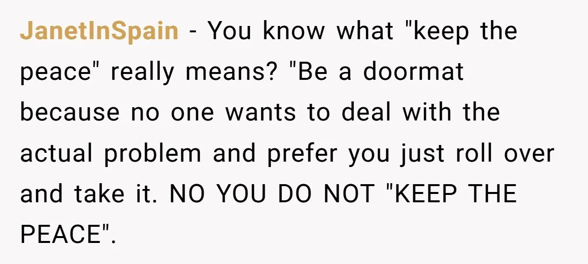 JanetInSpain − You know what "keep the peace" really means? "Be a doormat because no one wants to deal with the actual problem and prefer you just roll over and...