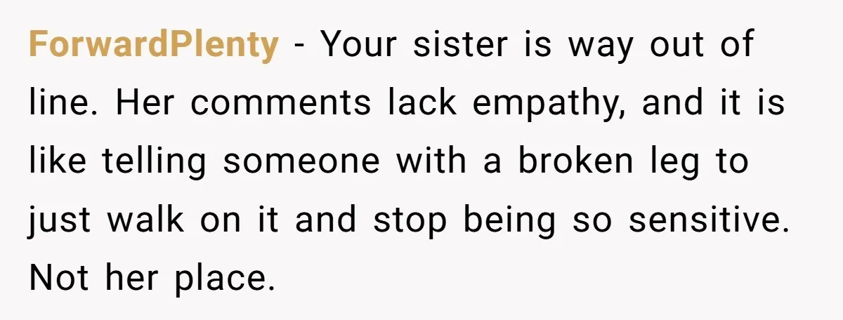 ForwardPlenty − Your sister is way out of line. Her comments lack empathy, and it is like telling someone with a broken leg to just walk on it and stop...