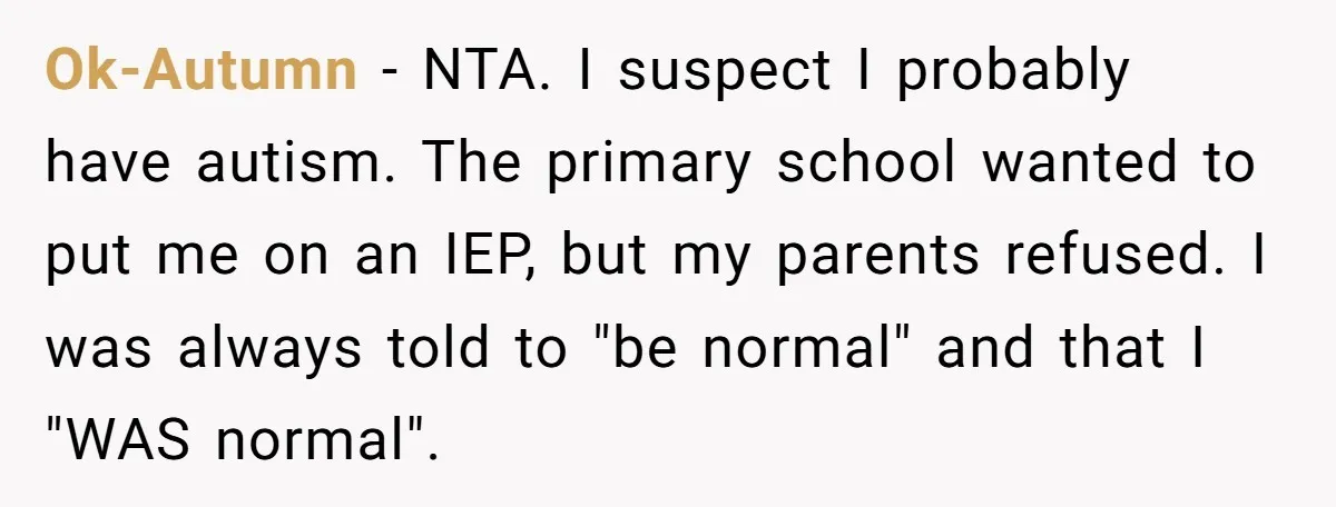 Ok-Autumn − NTA. I suspect I probably have autism. The primary school wanted to put me on an IEP, but my parents refused. I was always told to "be normal"...