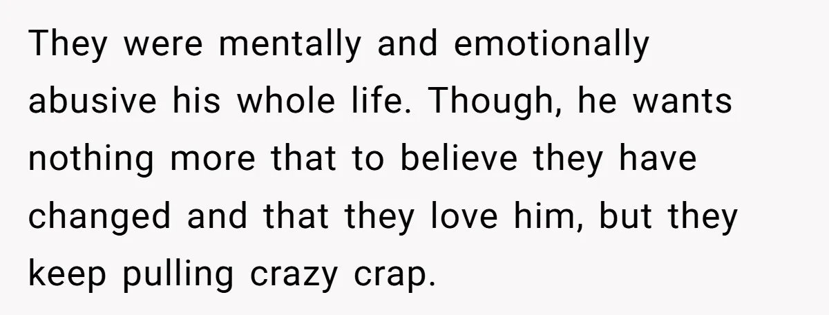 They were mentally and emotionally abusive his whole life. Though, he wants nothing more that to believe they have changed and that they love him, but they keep pulling crazy...