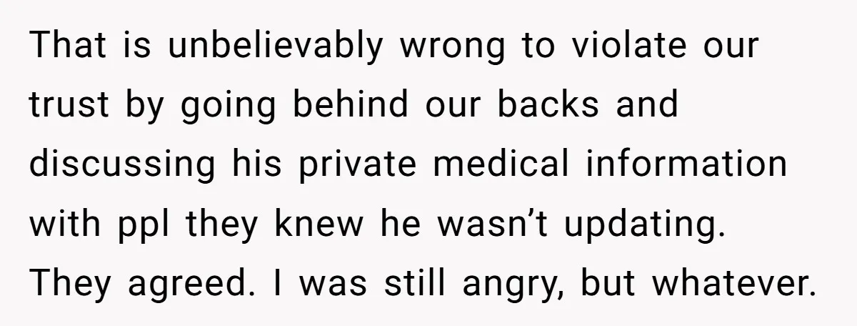That is unbelievably wrong to violate our trust by going behind our backs and discussing his private medical information with ppl they knew he wasn’t updating. They agreed. I was...