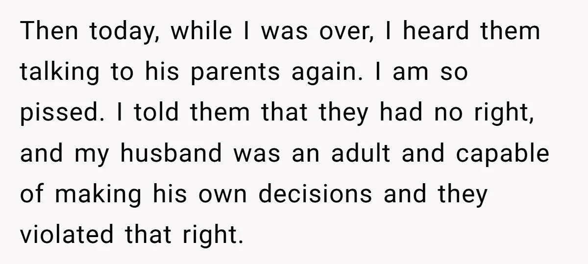 Then today, while I was over, I heard them talking to his parents again. I am so pissed. I told them that they had no right, and my husband was...