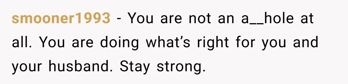 smooner1993 − You are not an a__hole at all. You are doing what’s right for you and your husband. Stay strong.