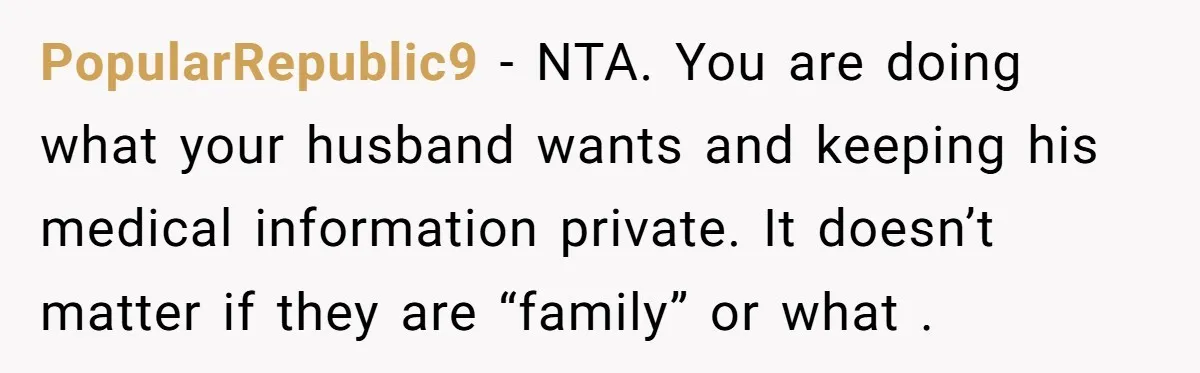 PopularRepublic9 − NTA. You are doing what your husband wants and keeping his medical information private. It doesn’t matter if they are “family” or what .