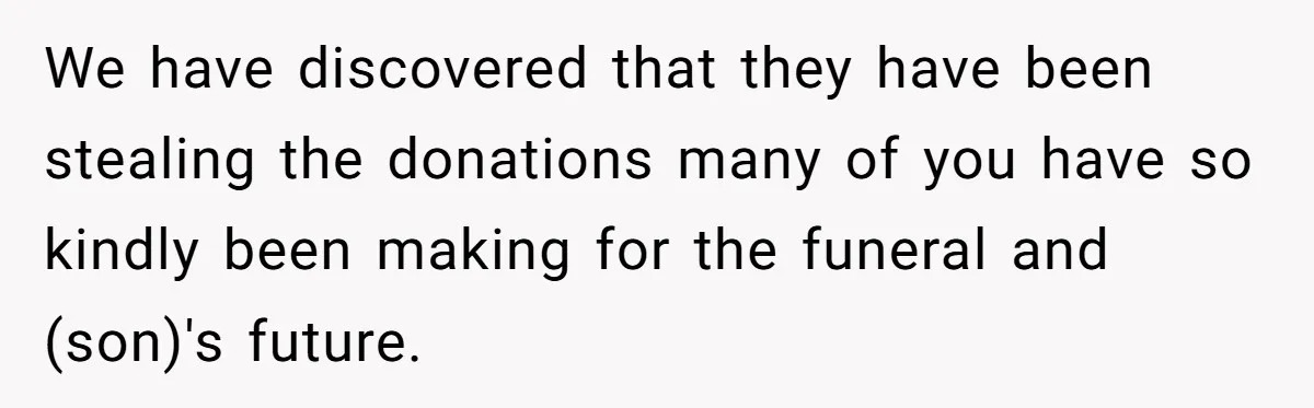 We have discovered that they have been stealing the donations many of you have so kindly been making for the funeral and (son)'s future.