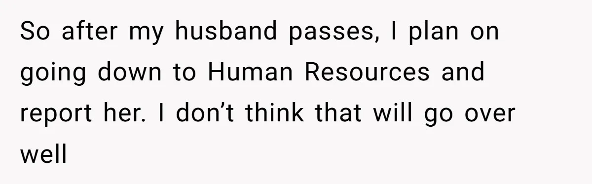 So after my husband passes, I plan on going down to Human Resources and report her. I don’t think that will go over well