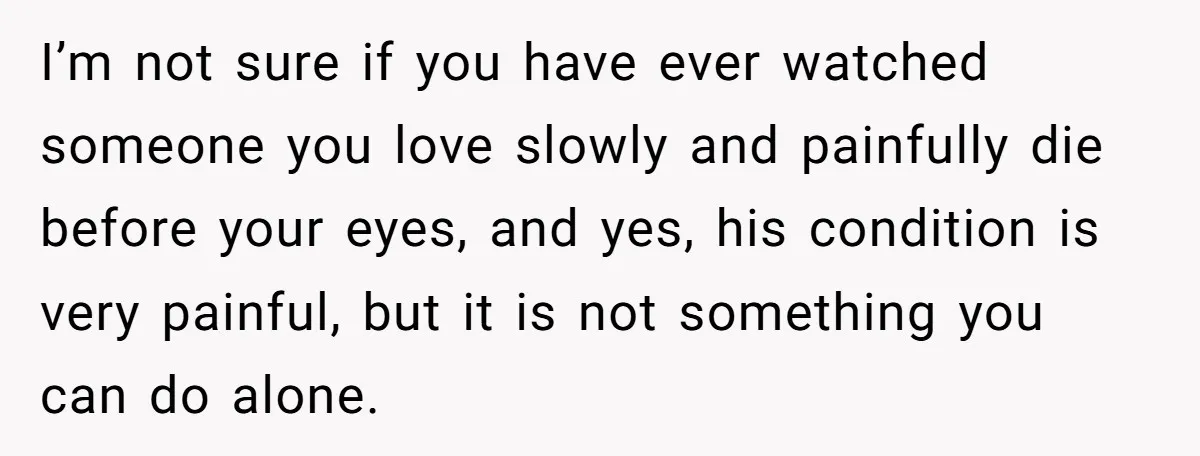 I’m not sure if you have ever watched someone you love slowly and painfully die before your eyes, and yes, his condition is very painful, but it is not something...