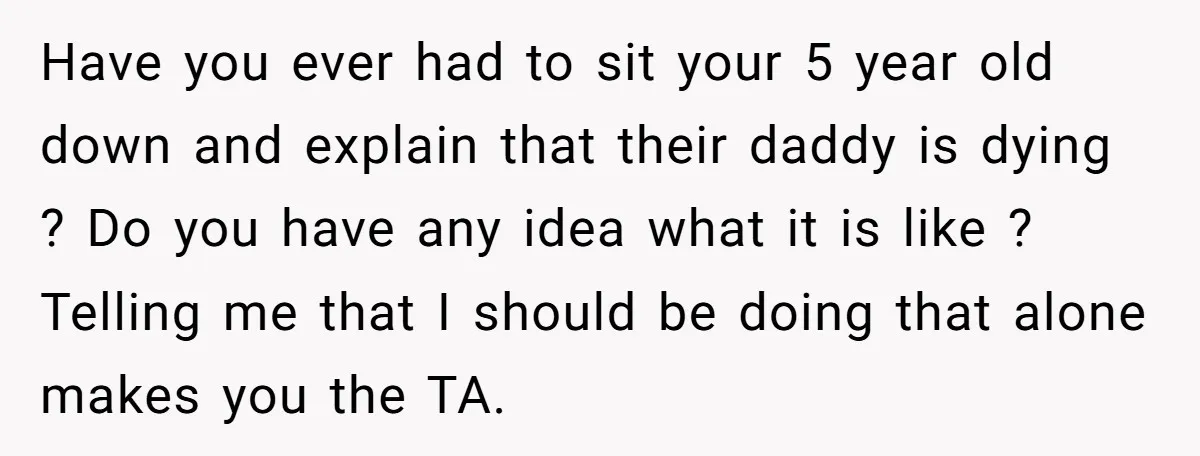 Have you ever had to sit your 5 year old down and explain that their daddy is dying ? Do you have any idea what it is like ? Telling...