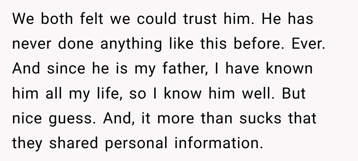 We both felt we could trust him. He has never done anything like this before. Ever. And since he is my father, I have known him all my life, so...