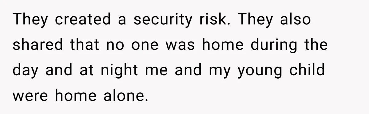 They created a security risk. They also shared that no one was home during the day and at night me and my young child were home alone.