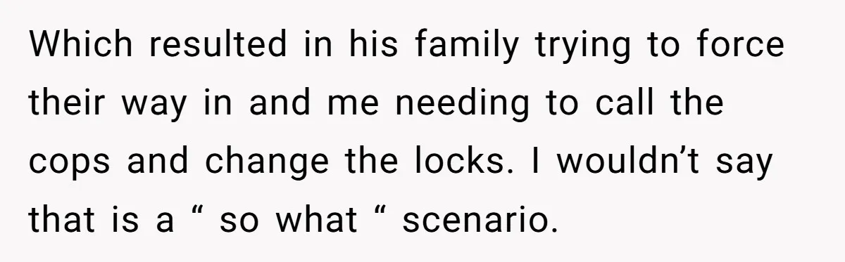 Which resulted in his family trying to force their way in and me needing to call the cops and change the locks. I wouldn’t say that is a “ so...