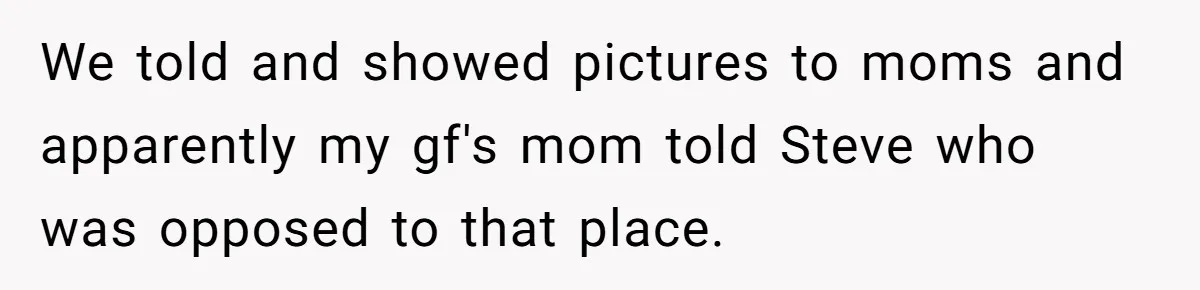 We told and showed pictures to moms and apparently my gf's mom told Steve who was opposed to that place.