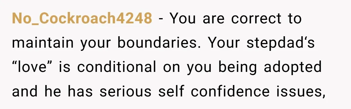 No_Cockroach4248 − You are correct to maintain your boundaries. Your stepdad‘s “love” is conditional on you being adopted and he has serious self confidence issues,