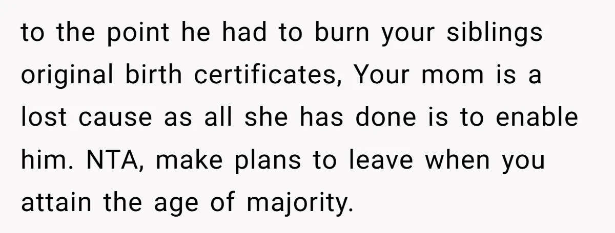 to the point he had to burn your siblings original birth certificates, Your mom is a lost cause as all she has done is to enable him. NTA, make plans...