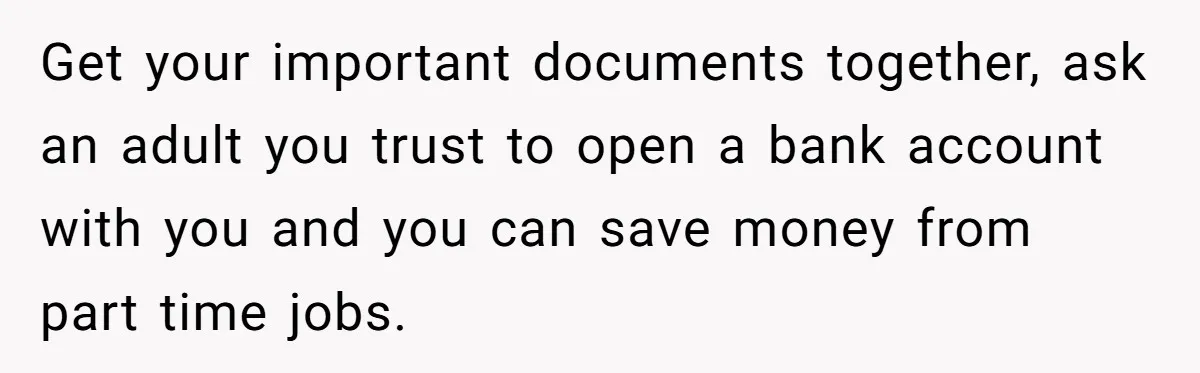 Get your important documents together, ask an adult you trust to open a bank account with you and you can save money from part time jobs.