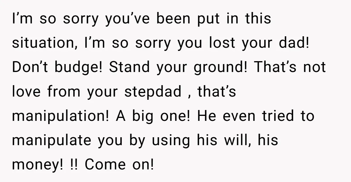 I’m so sorry you’ve been put in this situation, I’m so sorry you lost your dad! Don’t budge! Stand your ground! That’s not love from your stepdad , that’s manipulation!...