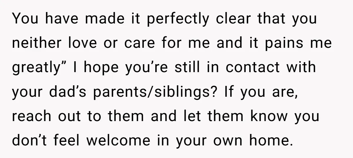 You have made it perfectly clear that you neither love or care for me and it pains me greatly” I hope you’re still in contact with your dad’s parents/siblings? If...