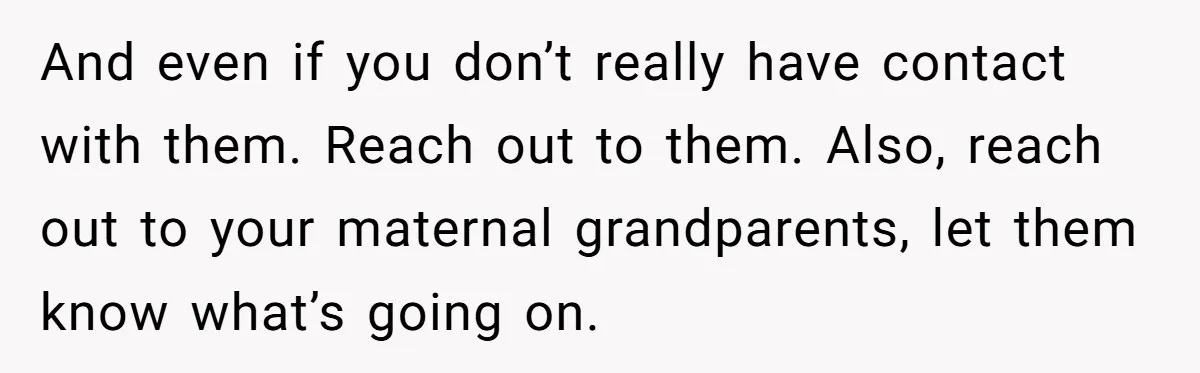 And even if you don’t really have contact with them. Reach out to them. Also, reach out to your maternal grandparents, let them know what’s going on.