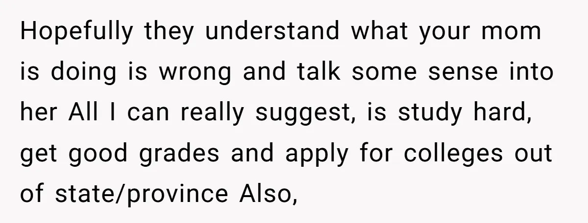 Hopefully they understand what your mom is doing is wrong and talk some sense into her All I can really suggest, is study hard, get good grades and apply for...