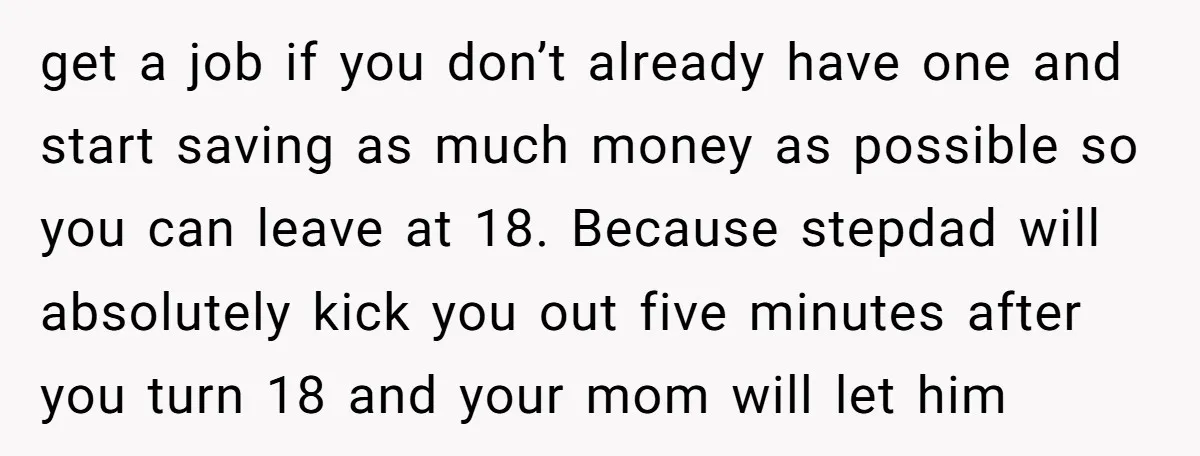 get a job if you don’t already have one and start saving as much money as possible so you can leave at 18. Because stepdad will absolutely kick you out...