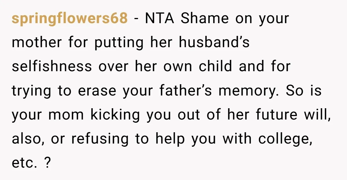 springflowers68 − NTA Shame on your mother for putting her husband’s selfishness over her own child and for trying to erase your father’s memory. So is your mom kicking you...