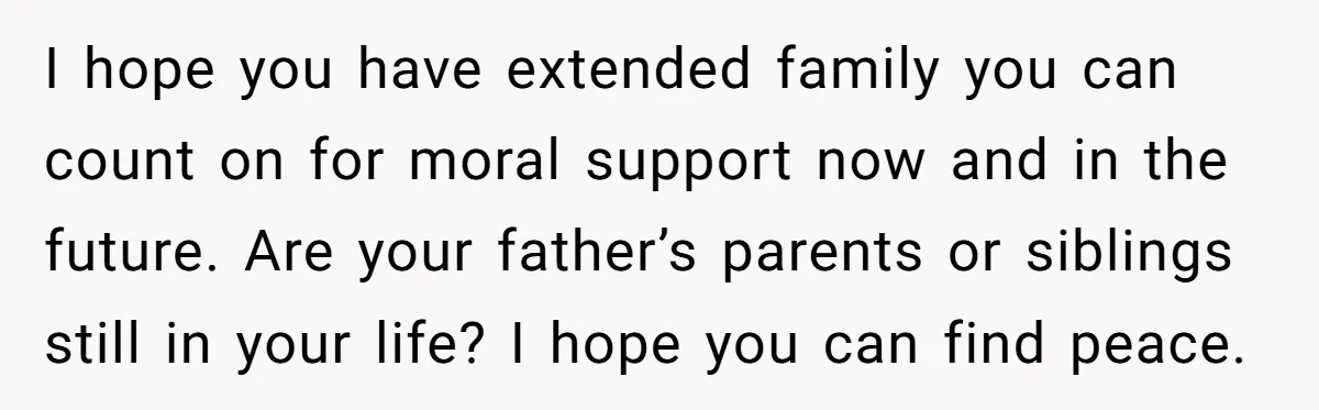 I hope you have extended family you can count on for moral support now and in the future. Are your father’s parents or siblings still in your life? I hope...