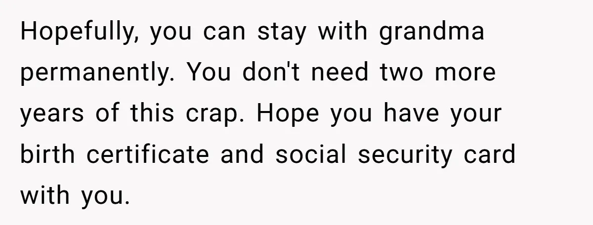 Hopefully, you can stay with grandma permanently. You don't need two more years of this crap. Hope you have your birth certificate and social security card with you.