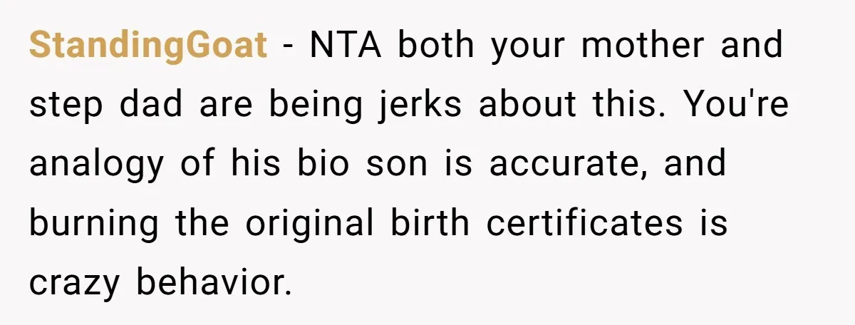 StandingGoat − NTA both your mother and step dad are being jerks about this. You're analogy of his bio son is accurate, and burning the original birth certificates is crazy...