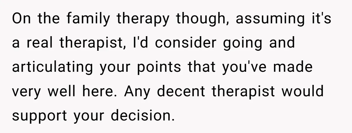 On the family therapy though, assuming it's a real therapist, I'd consider going and articulating your points that you've made very well here. Any decent therapist would support your decision.