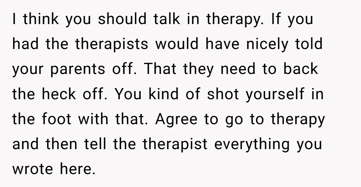 I think you should talk in therapy. If you had the therapists would have nicely told your parents off. That they need to back the heck off. You kind of...
