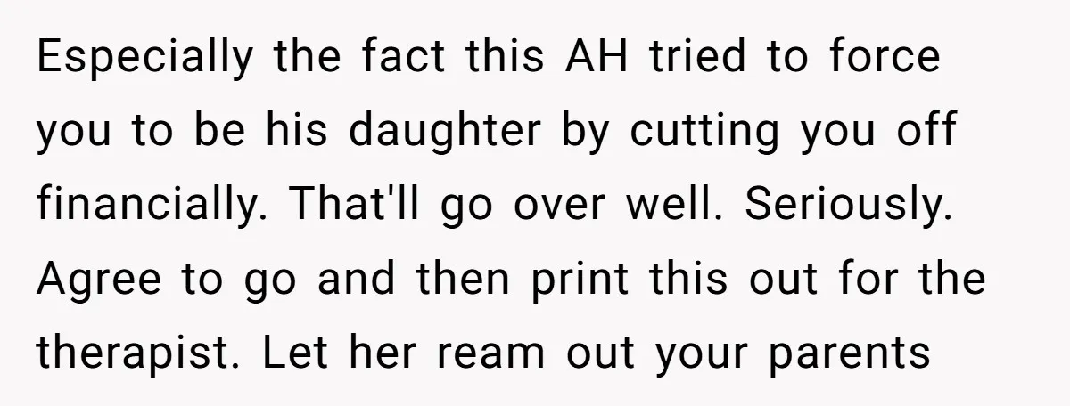 Especially the fact this AH tried to force you to be his daughter by cutting you off financially. That'll go over well. Seriously. Agree to go and then print this...