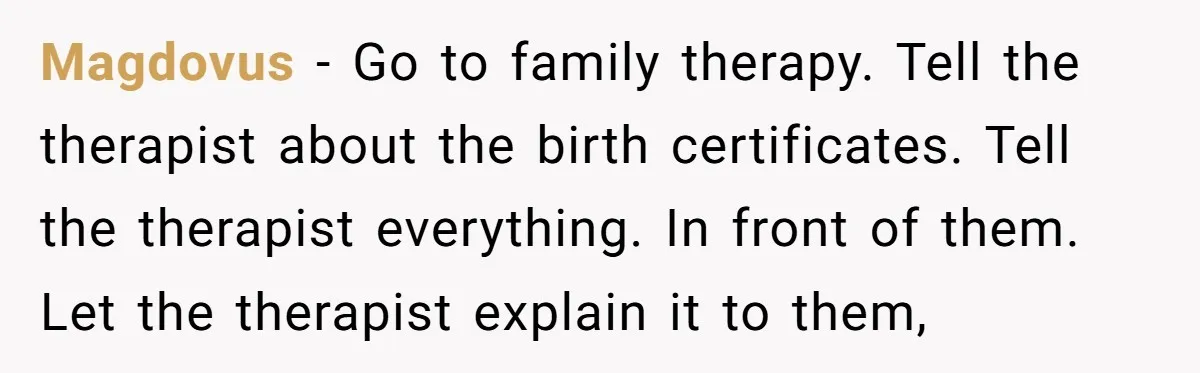 Magdovus − Go to family therapy. Tell the therapist about the birth certificates. Tell the therapist everything. In front of them. Let the therapist explain it to them,