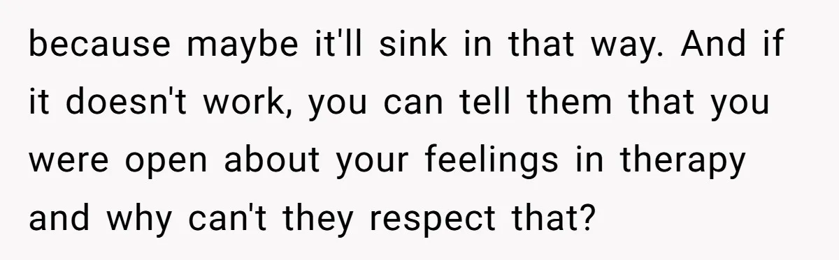 because maybe it'll sink in that way. And if it doesn't work, you can tell them that you were open about your feelings in therapy and why can't they respect...