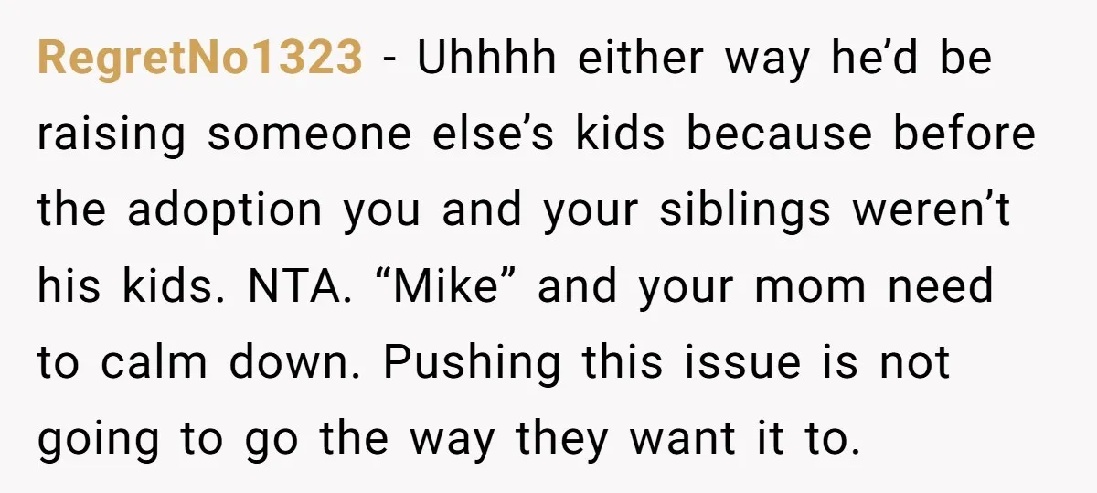 RegretNo1323 − Uhhhh either way he’d be raising someone else’s kids because before the adoption you and your siblings weren’t his kids. NTA. “Mike” and your mom need to calm...