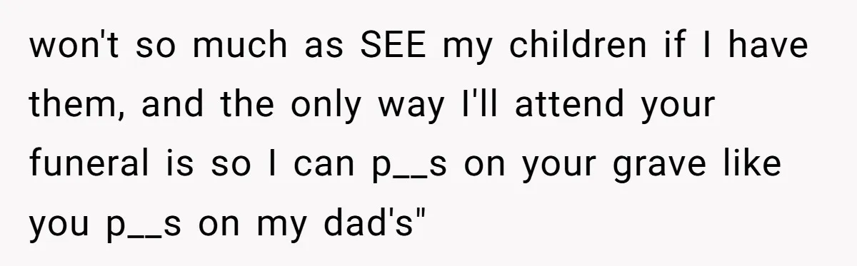 won't so much as SEE my children if I have them, and the only way I'll attend your funeral is so I can p__s on your grave like you p__s...