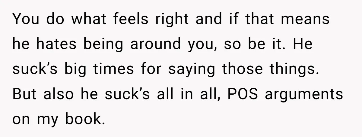 You do what feels right and if that means he hates being around you, so be it. He suck’s big times for saying those things. But also he suck’s all...