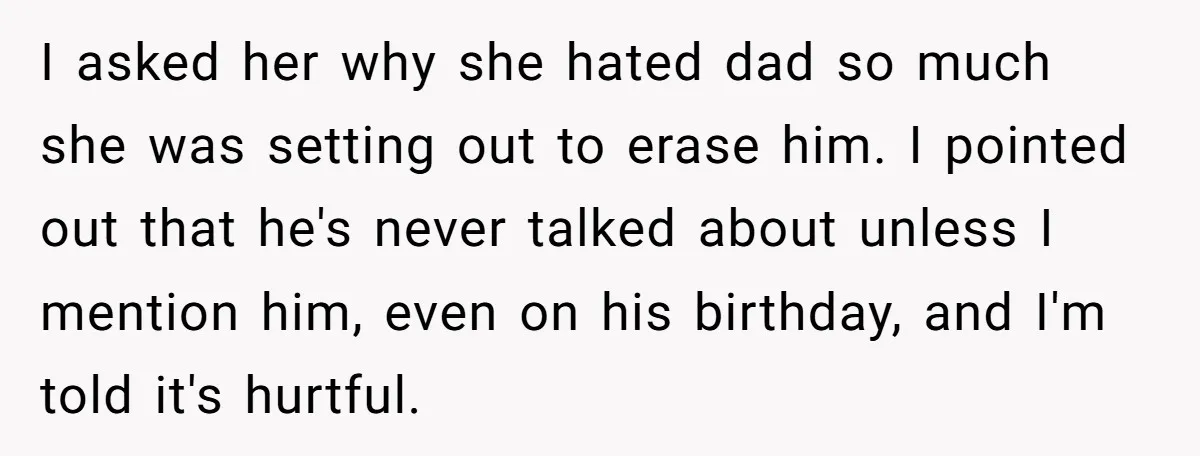 I asked her why she hated dad so much she was setting out to erase him. I pointed out that he's never talked about unless I mention him, even on...