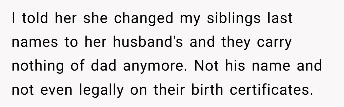 I told her she changed my siblings last names to her husband's and they carry nothing of dad anymore. Not his name and not even legally on their birth certificates.