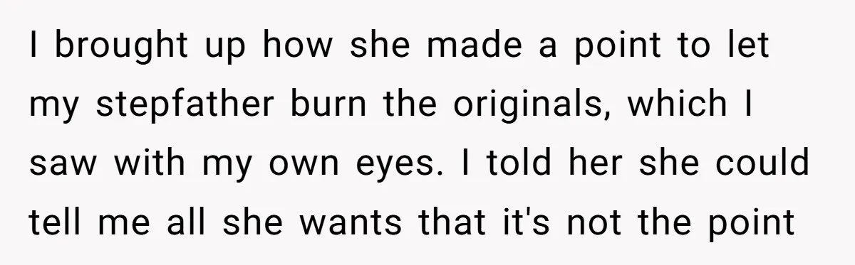 I brought up how she made a point to let my stepfather burn the originals, which I saw with my own eyes. I told her she could tell me all...