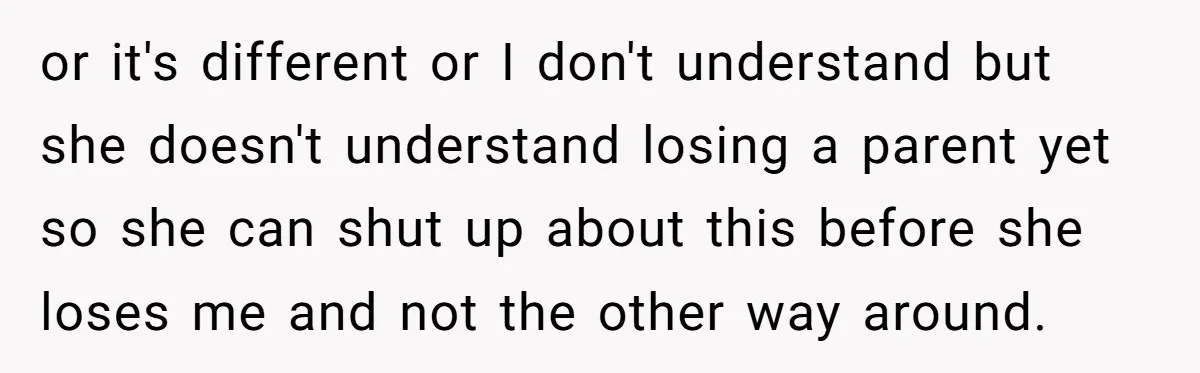 or it's different or I don't understand but she doesn't understand losing a parent yet so she can shut up about this before she loses me and not the other...