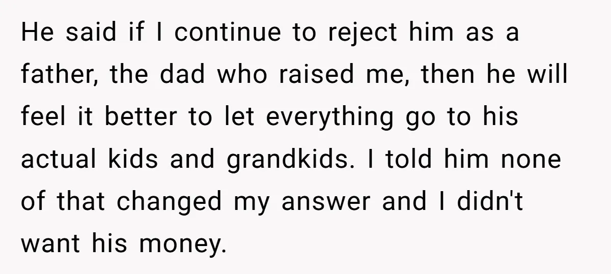 He said if I continue to reject him as a father, the dad who raised me, then he will feel it better to let everything go to his actual kids...