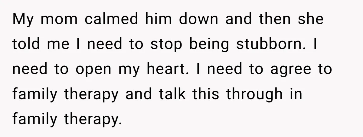 My mom calmed him down and then she told me I need to stop being stubborn. I need to open my heart. I need to agree to family therapy and...
