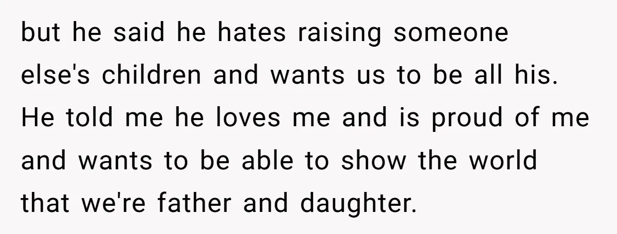 but he said he hates raising someone else's children and wants us to be all his. He told me he loves me and is proud of me and wants to...