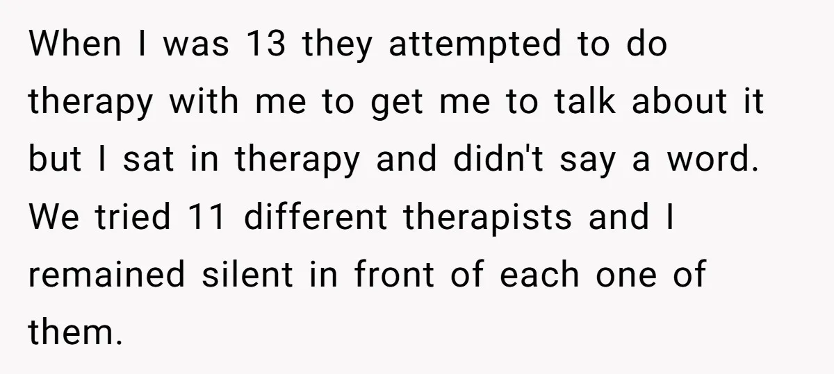 When I was 13 they attempted to do therapy with me to get me to talk about it but I sat in therapy and didn't say a word. We tried...